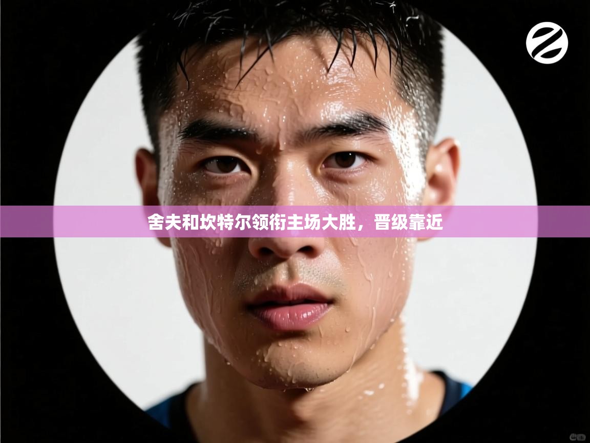 舍夫和坎特尔领衔主场大胜，晋级靠近  第1张