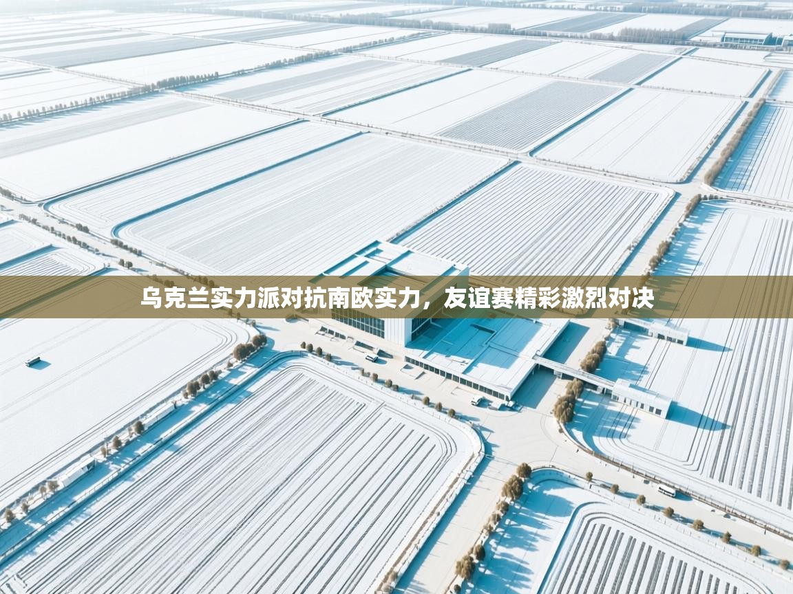 乌克兰实力派对抗南欧实力，友谊赛精彩激烈对决  第2张